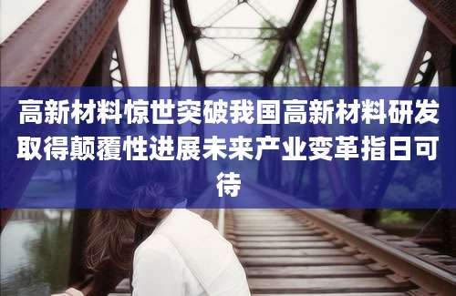高新材料惊世突破我国高新材料研发取得颠覆性进展未来产业变革指日可待