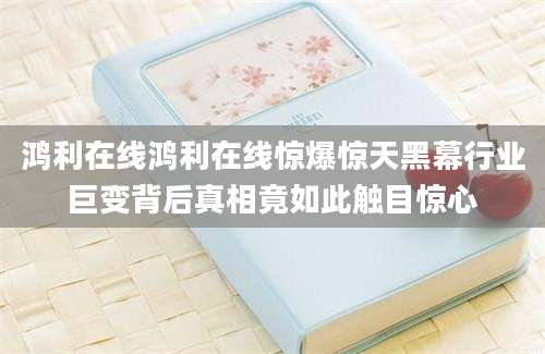 鸿利在线鸿利在线惊爆惊天黑幕行业巨变背后真相竟如此触目惊心