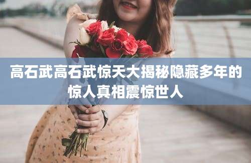 高石武高石武惊天大揭秘隐藏多年的惊人真相震惊世人