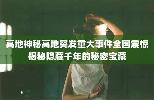 高地神秘高地突发重大事件全国震惊揭秘隐藏千年的秘密宝藏