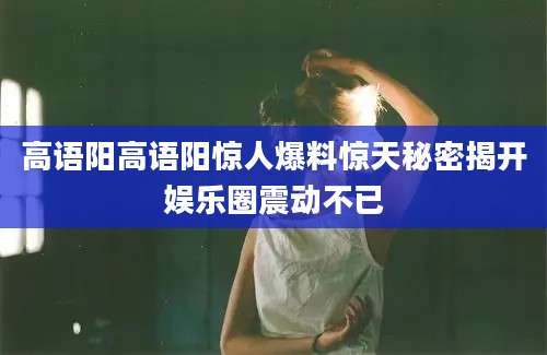 高语阳高语阳惊人爆料惊天秘密揭开娱乐圈震动不已