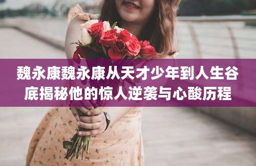 魏永康魏永康从天才少年到人生谷底揭秘他的惊人逆袭与心酸历程