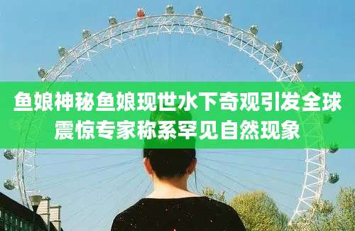 鱼娘神秘鱼娘现世水下奇观引发全球震惊专家称系罕见自然现象