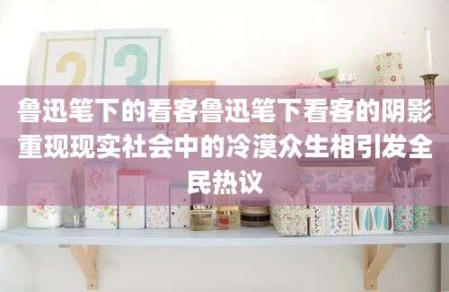 鲁迅笔下的看客鲁迅笔下看客的阴影重现现实社会中的冷漠众生相引发全民热议