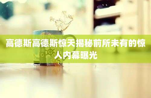 高德斯高德斯惊天揭秘前所未有的惊人内幕曝光