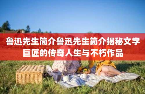 鲁迅先生简介鲁迅先生简介揭秘文学巨匠的传奇人生与不朽作品