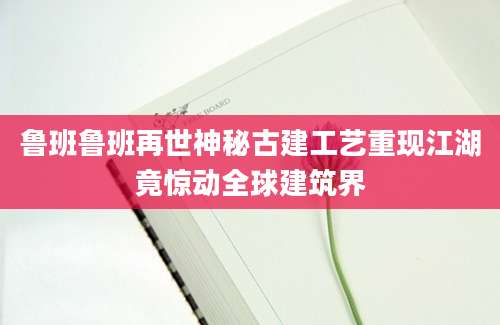 鲁班鲁班再世神秘古建工艺重现江湖竟惊动全球建筑界