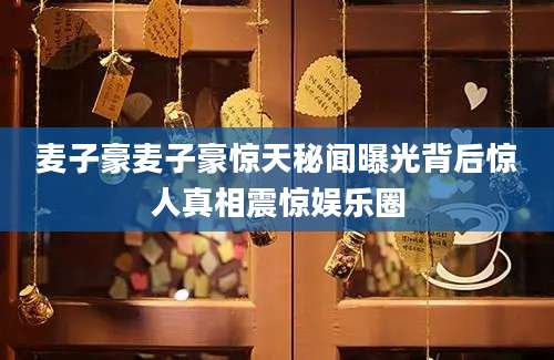 麦子豪麦子豪惊天秘闻曝光背后惊人真相震惊娱乐圈
