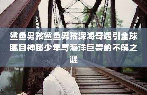 鲨鱼男孩鲨鱼男孩深海奇遇引全球瞩目神秘少年与海洋巨兽的不解之谜