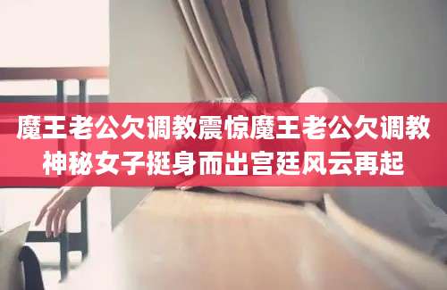 魔王老公欠调教震惊魔王老公欠调教神秘女子挺身而出宫廷风云再起