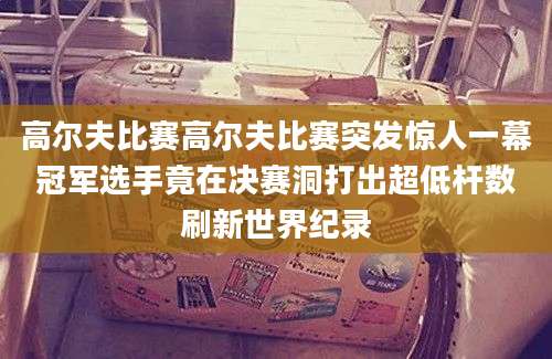 高尔夫比赛高尔夫比赛突发惊人一幕冠军选手竟在决赛洞打出超低杆数刷新世界纪录