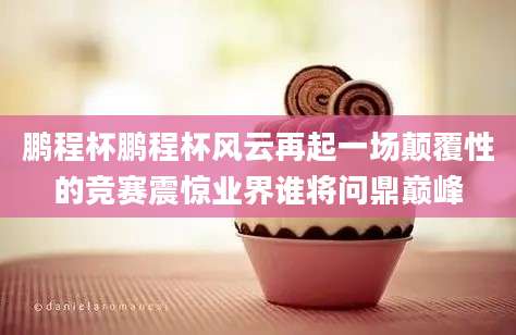 鹏程杯鹏程杯风云再起一场颠覆性的竞赛震惊业界谁将问鼎巅峰