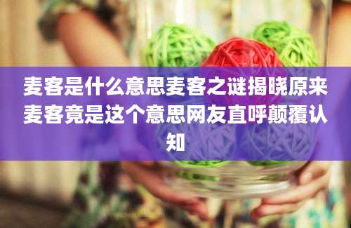 麦客是什么意思麦客之谜揭晓原来麦客竟是这个意思网友直呼颠覆认知