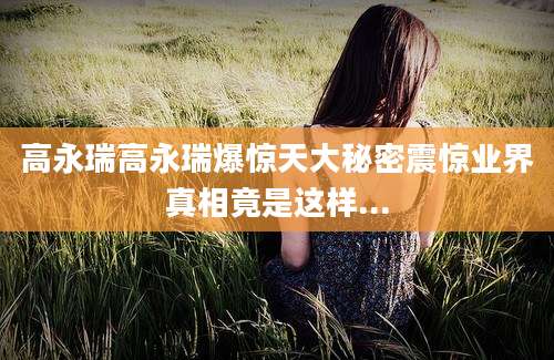 高永瑞高永瑞爆惊天大秘密震惊业界真相竟是这样...