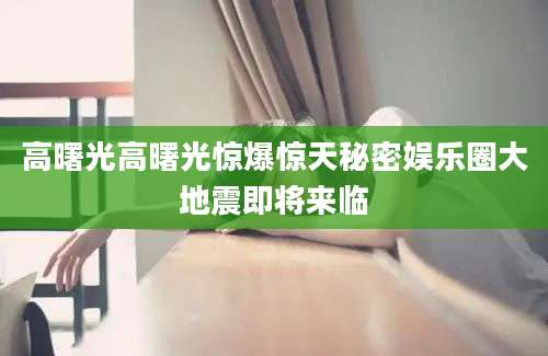 高曙光高曙光惊爆惊天秘密娱乐圈大地震即将来临