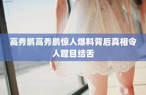 高秀鹏高秀鹏惊人爆料背后真相令人瞠目结舌