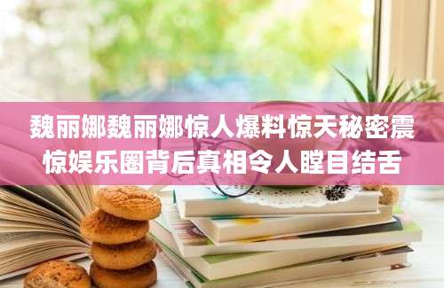 魏丽娜魏丽娜惊人爆料惊天秘密震惊娱乐圈背后真相令人瞠目结舌