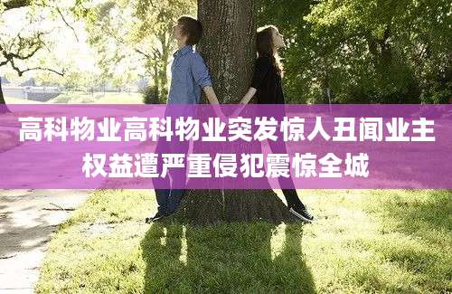 高科物业高科物业突发惊人丑闻业主权益遭严重侵犯震惊全城