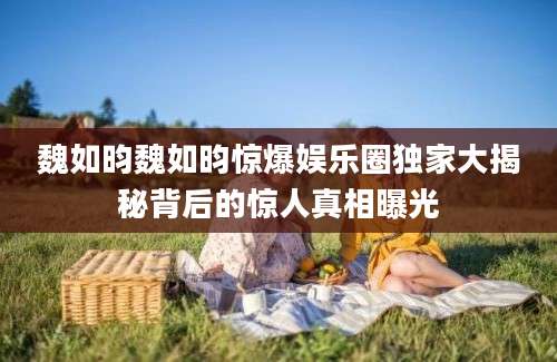 魏如昀魏如昀惊爆娱乐圈独家大揭秘背后的惊人真相曝光