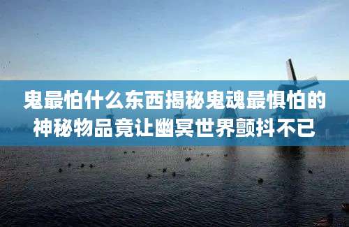 鬼最怕什么东西揭秘鬼魂最惧怕的神秘物品竟让幽冥世界颤抖不已