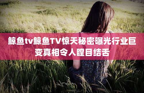鲸鱼tv鲸鱼TV惊天秘密曝光行业巨变真相令人瞠目结舌