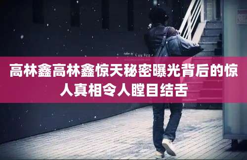 高林鑫高林鑫惊天秘密曝光背后的惊人真相令人瞠目结舌
