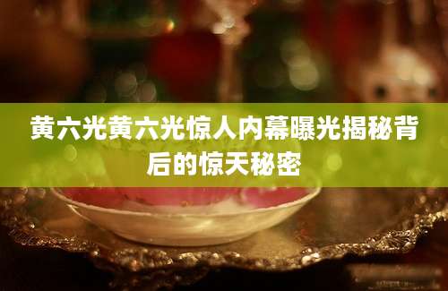 黄六光黄六光惊人内幕曝光揭秘背后的惊天秘密