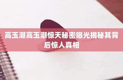 高玉潮高玉潮惊天秘密曝光揭秘其背后惊人真相