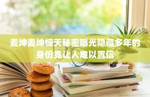 麦坤麦坤惊天秘密曝光隐藏多年的身份竟让人难以置信