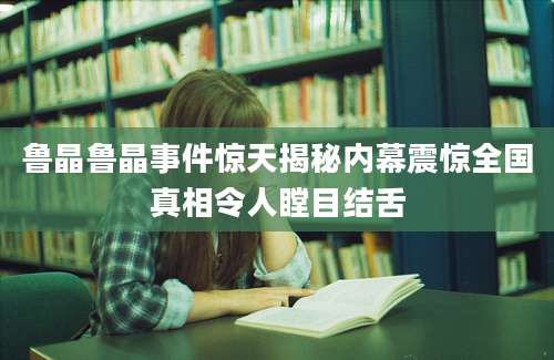 鲁晶鲁晶事件惊天揭秘内幕震惊全国真相令人瞠目结舌