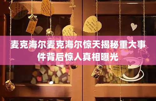 麦克海尔麦克海尔惊天揭秘重大事件背后惊人真相曝光