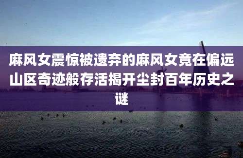 麻风女震惊被遗弃的麻风女竟在偏远山区奇迹般存活揭开尘封百年历史之谜