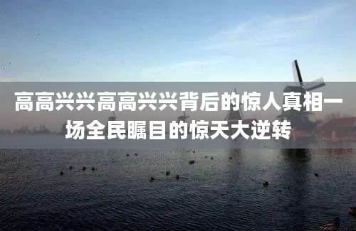 高高兴兴高高兴兴背后的惊人真相一场全民瞩目的惊天大逆转
