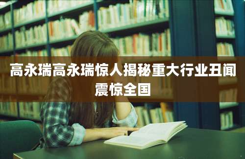 高永瑞高永瑞惊人揭秘重大行业丑闻震惊全国