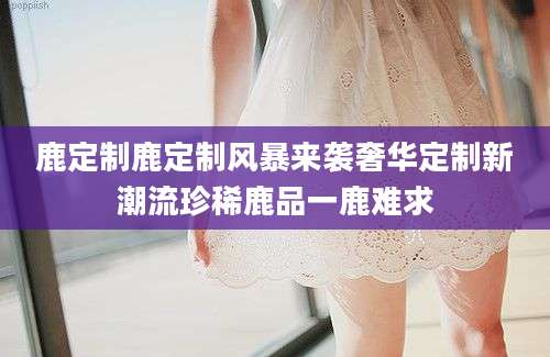 鹿定制鹿定制风暴来袭奢华定制新潮流珍稀鹿品一鹿难求