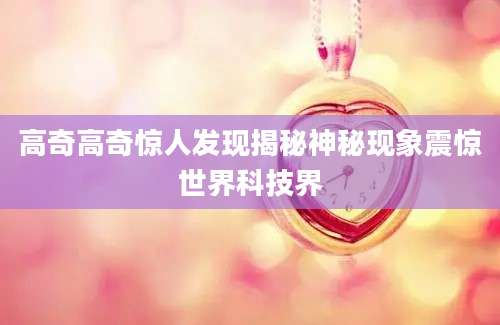 高奇高奇惊人发现揭秘神秘现象震惊世界科技界