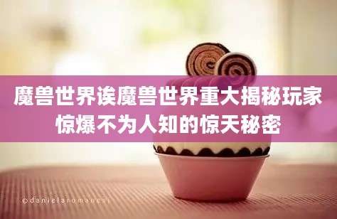 魔兽世界诶魔兽世界重大揭秘玩家惊爆不为人知的惊天秘密