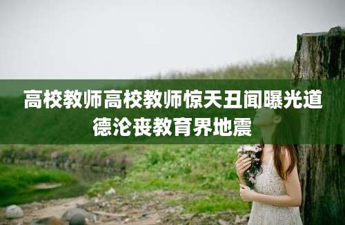 高校教师高校教师惊天丑闻曝光道德沦丧教育界地震