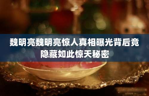 魏明亮魏明亮惊人真相曝光背后竟隐藏如此惊天秘密