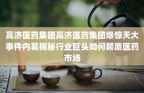 高济医药集团高济医药集团爆惊天大事件内幕揭秘行业巨头如何颠覆医药市场