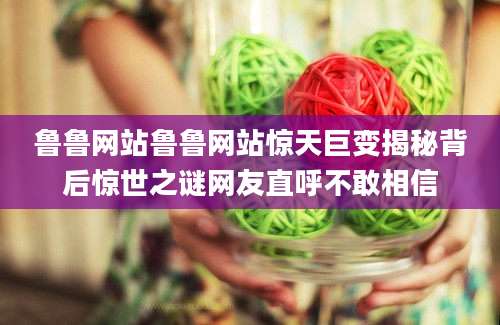 鲁鲁网站鲁鲁网站惊天巨变揭秘背后惊世之谜网友直呼不敢相信