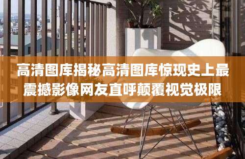 高清图库揭秘高清图库惊现史上最震撼影像网友直呼颠覆视觉极限