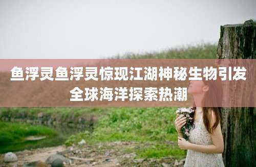 鱼浮灵鱼浮灵惊现江湖神秘生物引发全球海洋探索热潮