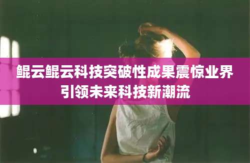 鲲云鲲云科技突破性成果震惊业界引领未来科技新潮流