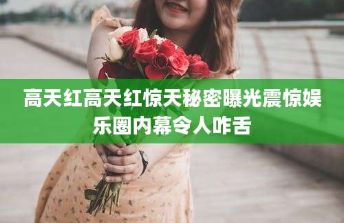 高天红高天红惊天秘密曝光震惊娱乐圈内幕令人咋舌