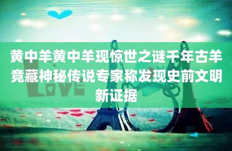 黄中羊黄中羊现惊世之谜千年古羊竟藏神秘传说专家称发现史前文明新证据
