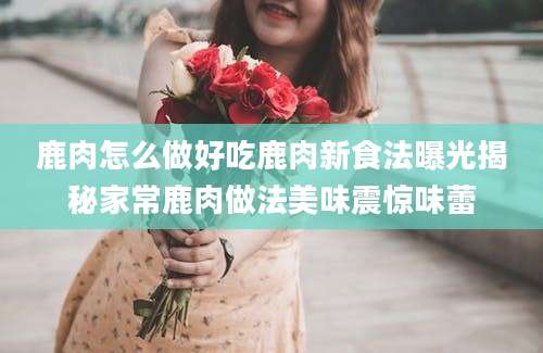 鹿肉怎么做好吃鹿肉新食法曝光揭秘家常鹿肉做法美味震惊味蕾
