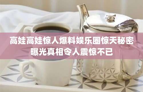 高娃高娃惊人爆料娱乐圈惊天秘密曝光真相令人震惊不已