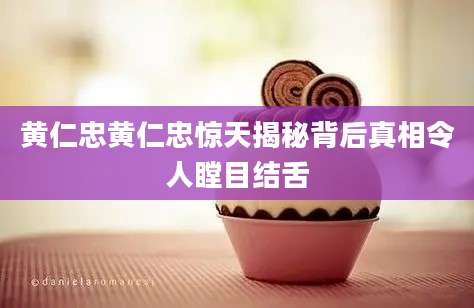 黄仁忠黄仁忠惊天揭秘背后真相令人瞠目结舌