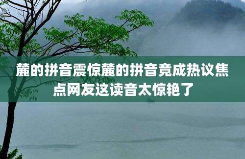 麓的拼音震惊麓的拼音竟成热议焦点网友这读音太惊艳了